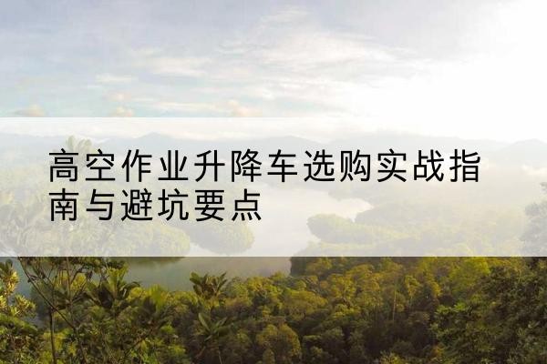 将乐升降车怎么选-高空作业升降车选购实战指南与避坑要点
