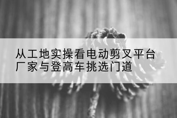 将乐电动剪叉升降平台厂家-从工地实操看电动剪叉平台厂家与登高车挑选门道