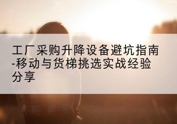 将乐移动式升降机怎么选-工厂采购升降设备避坑指南-移动与货梯挑选实战经验分享