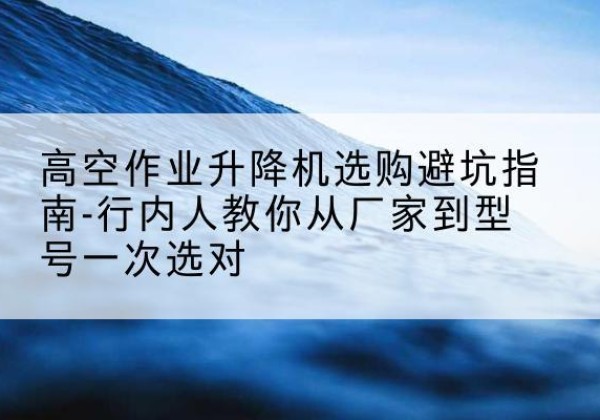 将乐升降平台厂家-高空作业升降机选购避坑指南-行内人教你从厂家到型号一次选对