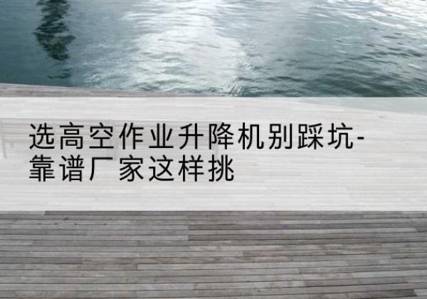 将乐剪叉式升降机厂家-选高空作业升降机别踩坑-靠谱厂家这样挑
