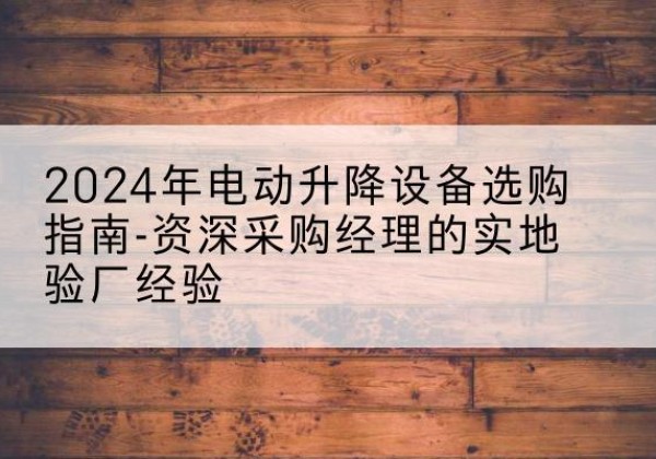 将乐电动剪叉升降平台厂家-2024年电动升降设备选购指南-资深采购经理的实地验厂经验