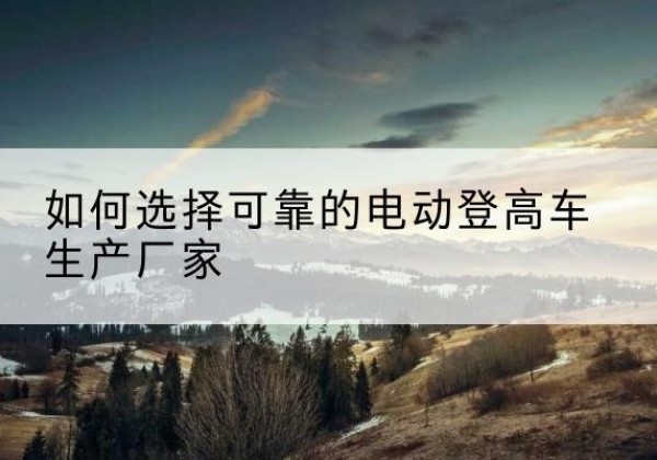 将乐电动登高车厂家-如何选择可靠的电动登高车生产厂家