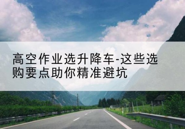 将乐升降车厂家-高空作业选升降车-这些选购要点助你*避坑