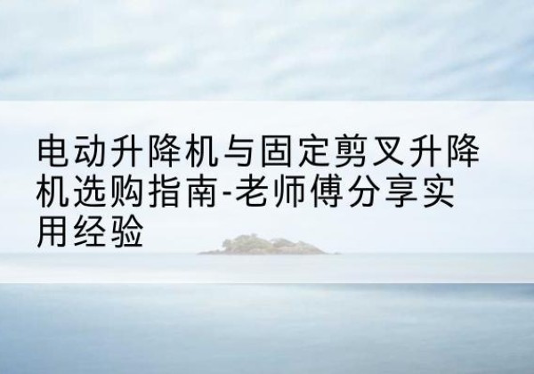 将乐电动升降机怎么选-电动升降机与固定剪叉升降机选购指南-老师傅分享实用经验