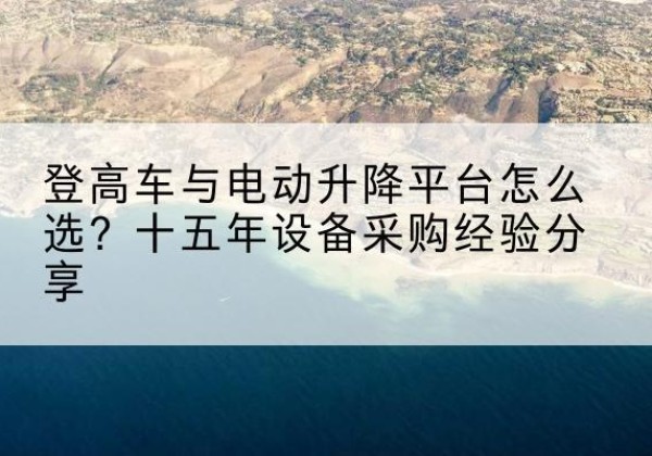 将乐登高车厂家厂家-登高车与电动升降平台怎么选？十五年设备采购经验分享