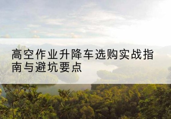 将乐升降车怎么选-高空作业升降车选购实战指南与避坑要点