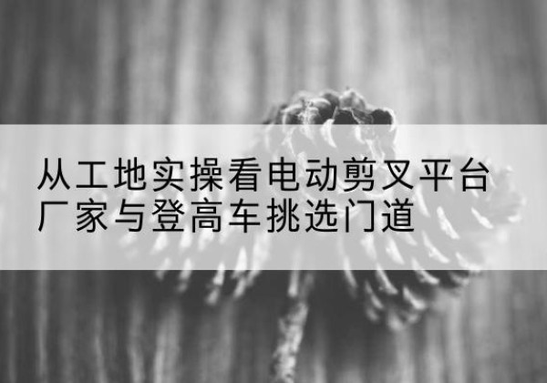 将乐电动剪叉升降平台厂家-从工地实操看电动剪叉平台厂家与登高车挑选门道