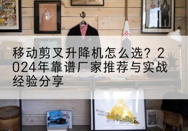 将乐升降平台厂家推荐-移动剪叉升降机怎么选？2024年靠谱厂家推荐与实战经验分享