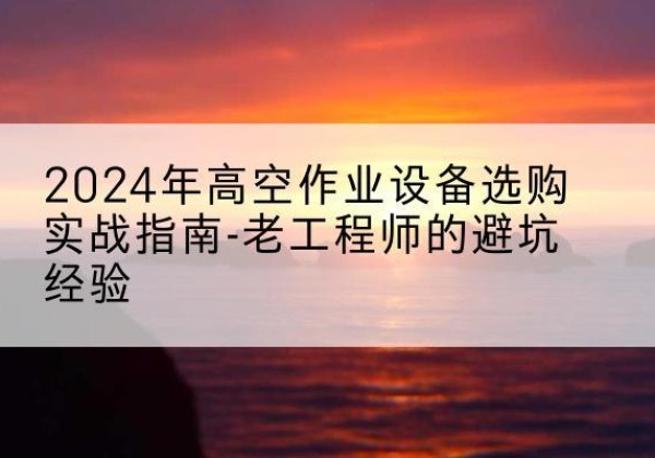 将乐高空作业升降机厂家推荐-2024年高空作业设备选购实战指南-老工程师的避坑经验